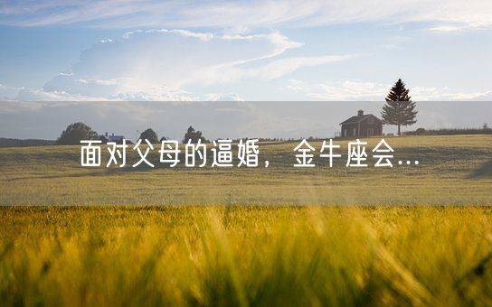 面对父母的逼婚，金牛座会...(图1)