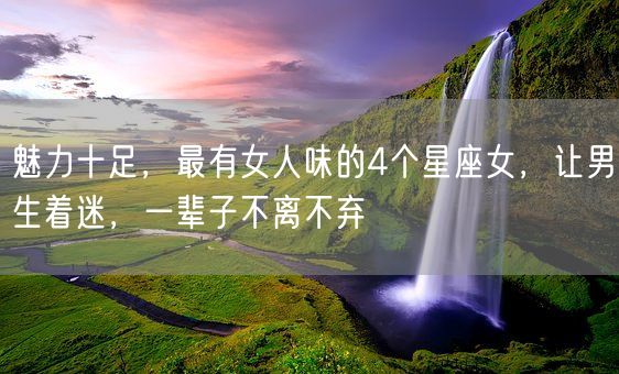 魅力十足，最有女人味的4个星座女，让男生着迷，一辈子不离不弃(图1)