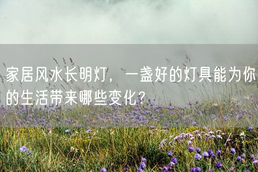 家居风水长明灯，一盏好的灯具能为你的生活带来哪些变化？(图1)