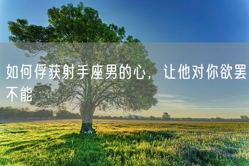 如何俘获射手座男的心，让他对你欲罢不能(图1)