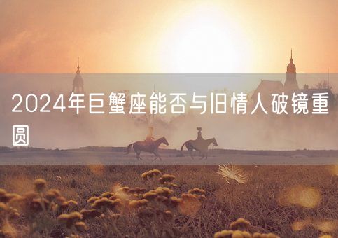 2024年巨蟹座能否与旧情人破镜重圆(图1) 2024年巨蟹座能否与旧情人破镜重圆(图1)