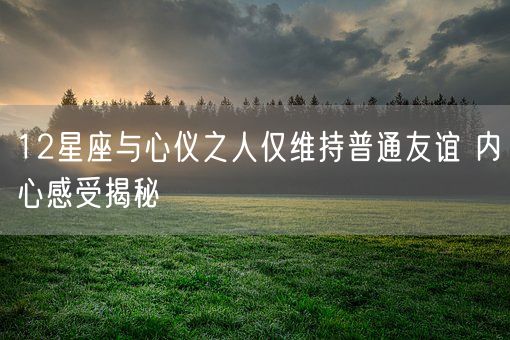 12星座与心仪之人仅维持普通友谊 内心感受揭秘(图1)