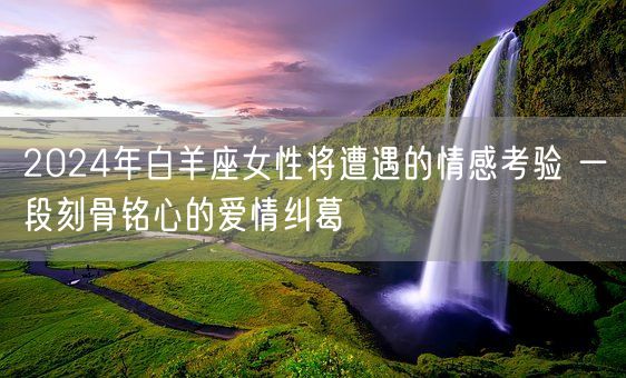 2024年白羊座女性将遭遇的情感考验 一段刻骨铭心的爱情纠葛(图1)