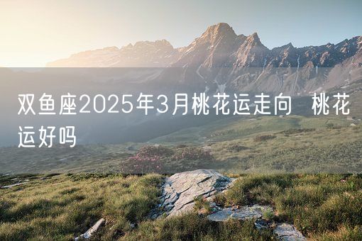 双鱼座2025年3月桃花运走向  桃花运好吗(图1)