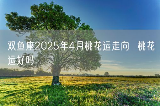 双鱼座2025年4月桃花运走向  桃花运好吗(图1)