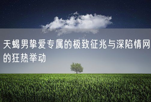 天蝎男挚爱专属的极致征兆与深陷情网的狂热举动(图1)