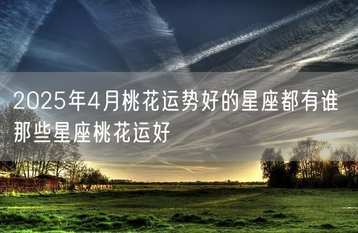 2025年4月桃花运势好的星座都有谁 那些星座桃花运好(图1)