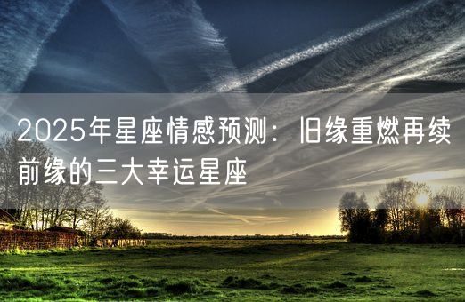 2025年星座情感预测：旧缘重燃再续前缘的三大幸运星座(图1)