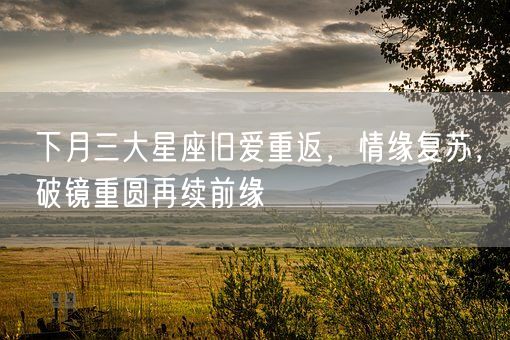 下月三大星座旧爱重返，情缘复苏，破镜重圆再续前缘(图1)