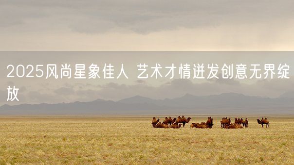 2025风尚星象佳人 艺术才情迸发创意无界绽放(图1)