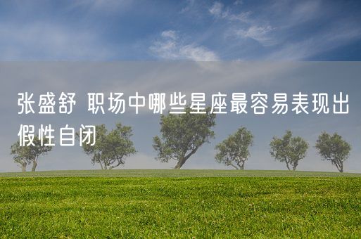 张盛舒 职场中哪些星座最容易表现出假性自闭(图1)
