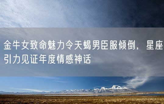 金牛女致命魅力令天蝎男臣服倾倒，星座引力见证年度情感神话(图1)