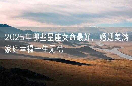 2025年哪些星座女命最好，婚姻美满家庭幸福一生无忧(图1)