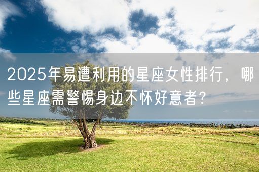 2025年易遭利用的星座女性排行，哪些星座需警惕身边不怀好意者？(图1)