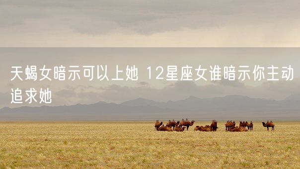 天蝎女暗示可以上她 12星座女谁暗示你主动追求她(图1)