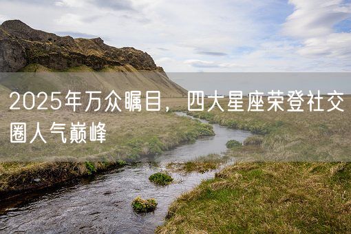 2025年万众瞩目，四大星座荣登社交圈人气巅峰(图1)