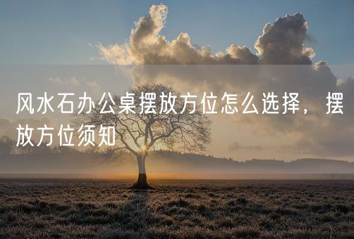 风水石办公桌摆放方位怎么选择，摆放方位须知(图1)
