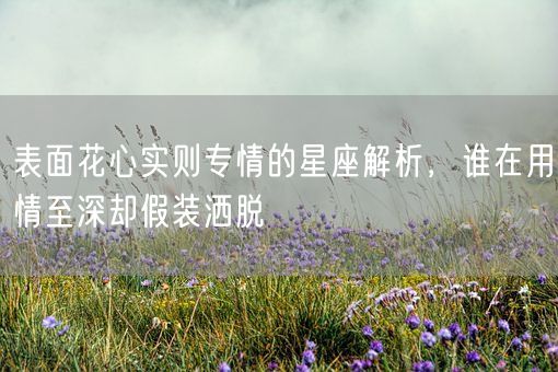 表面花心实则专情的星座解析，谁在用情至深却假装洒脱(图1)