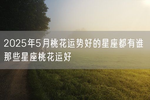 2025年5月桃花运势好的星座都有谁 那些星座桃花运好(图1)