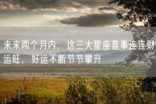 未来两个月内，这三大星座喜事连连财运旺，好运不断节节攀升(图1)