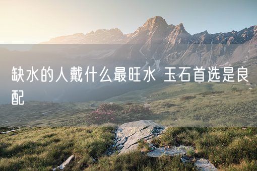 缺水的人戴什么最旺水 玉石首选是良配(图1)