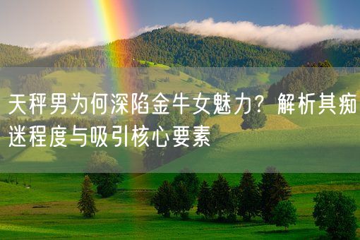 天秤男为何深陷金牛女魅力？解析其痴迷程度与吸引核心要素(图1)