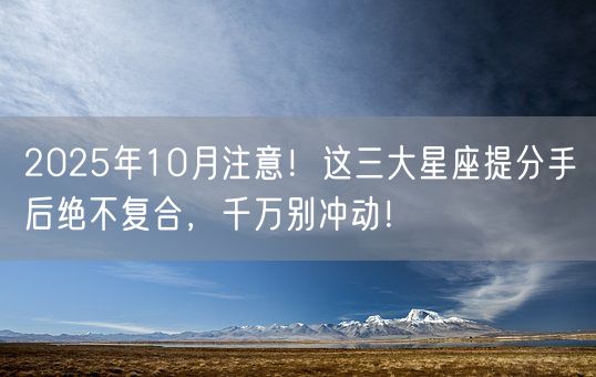 2025年10月注意！这三大星座提分手后绝不复合，千万别冲动！(图1)