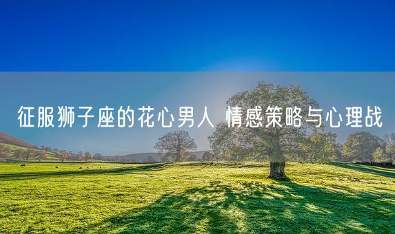 征服狮子座的花心男人 情感策略与心理战(图1)