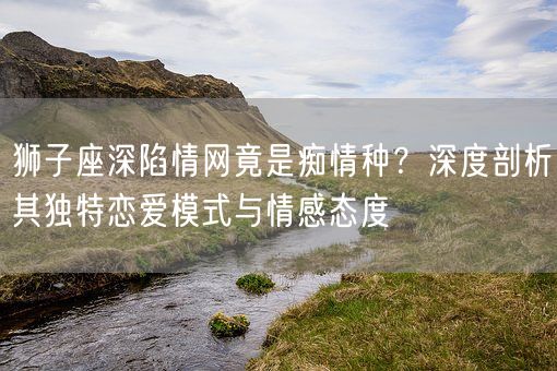 狮子座深陷情网竟是痴情种？深度剖析其独特恋爱模式与情感态度(图1)