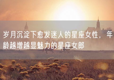 岁月沉淀下愈发迷人的星座女性，年龄越增越显魅力的星座女郎(图1)