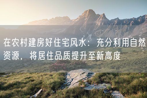 在农村建房好住宅风水:充分利用自然资源,将居住品质提升至新高度(图1) 在农村建房好住宅风水:充分利用自然资源,将居住品质提升至新高度(图1)