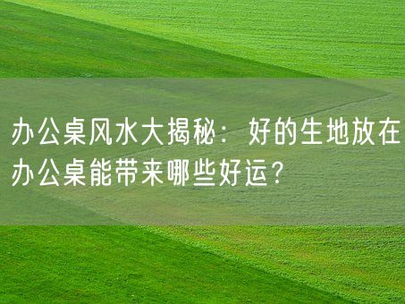 办公桌风水大揭秘:好的生地放在办公桌能带来哪些好运?(图1) 办公桌风水大揭秘:好的生地放在办公桌能带来哪些好运?(图1)