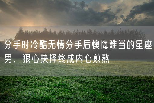 分手时冷酷无情分手后懊悔难当的星座男,狠心抉择终成内心煎熬(图1) 分手时冷酷无情分手后懊悔难当的星座男,狠心抉择终成内心煎熬(图1)