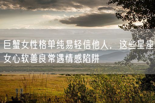 巨蟹女性格单纯易轻信他人，这些星座女心软善良常遇情感陷阱(图1)