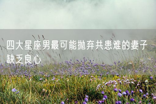 四大星座男最可能抛弃共患难的妻子 缺乏良心(图1)