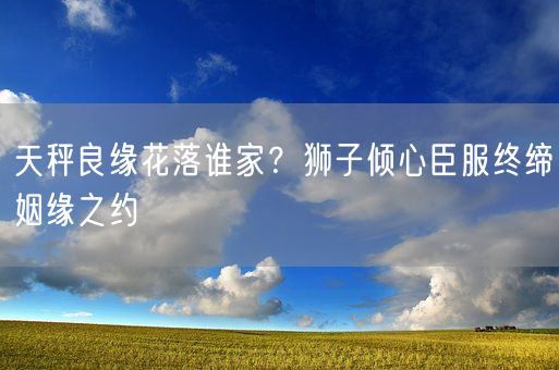 天秤良缘花落谁家?狮子倾心臣服终缔姻缘之约(图1) 天秤良缘花落谁家?狮子倾心臣服终缔姻缘之约(图1)
