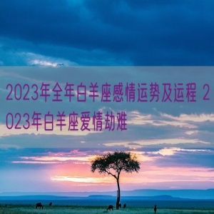 2023年全年白羊座感情运势及运程 2023年白羊座爱情劫难