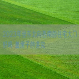 2023年坐东北向西南的住宅大门好吗 盖房子的讲究