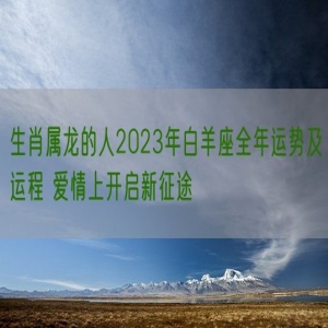 生肖属龙的人2023年白羊座全年运势及运程 爱情上开启新征途
