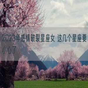 2023年感情破裂星座女 这几个星座要小心了