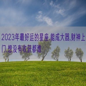 2023年最好运的星座,能成大器,财神上门,想没有收获都难