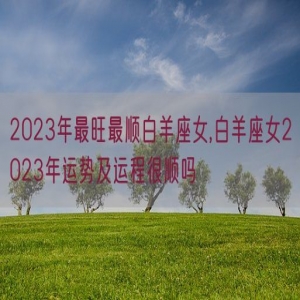 2023年最旺最顺白羊座女,白羊座女2023年运势及运程很顺吗