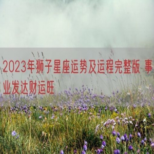 2023年狮子星座运势及运程完整版 事业发达财运旺