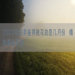 2023年白羊座男桃花劫是几月份  情劫星座是谁