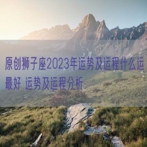 原创狮子座2023年运势及运程什么运最好 运势及运程分析