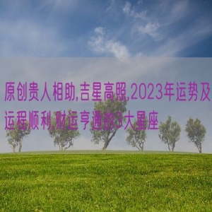 原创贵人相助,吉星高照,2023年运势及运程顺利,财运亨通的3大星座
