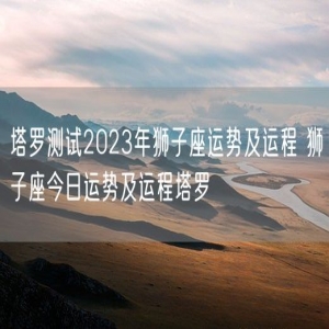 塔罗测试2023年狮子座运势及运程 狮子座今日运势及运程塔罗