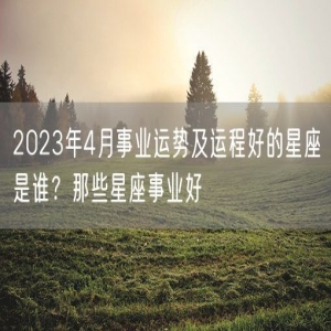 2023年4月事业运势及运程好的星座是谁？那些星座事业好