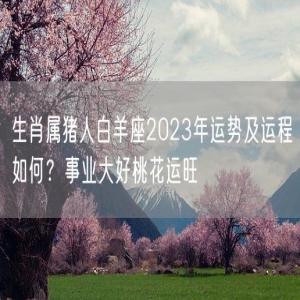 生肖属猪人白羊座2023年运势及运程如何？事业大好桃花运旺