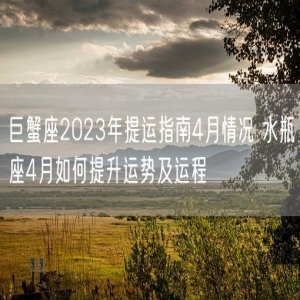 巨蟹座2023年提运指南4月情况 水瓶座4月如何提升运势及运程